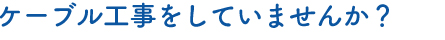 ケーブル工事をしていませんか？